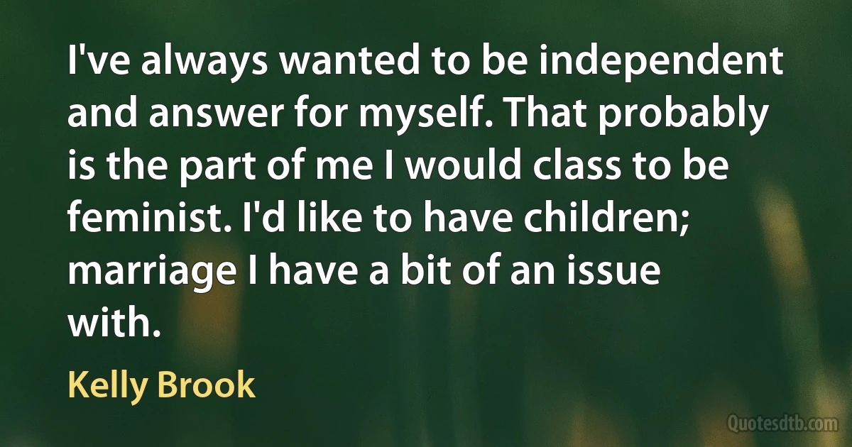 I've always wanted to be independent and answer for myself. That probably is the part of me I would class to be feminist. I'd like to have children; marriage I have a bit of an issue with. (Kelly Brook)