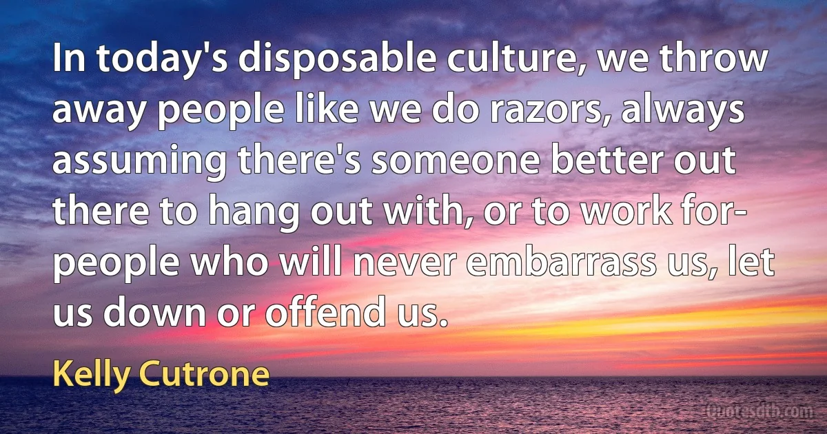 In today's disposable culture, we throw away people like we do razors, always assuming there's someone better out there to hang out with, or to work for- people who will never embarrass us, let us down or offend us. (Kelly Cutrone)