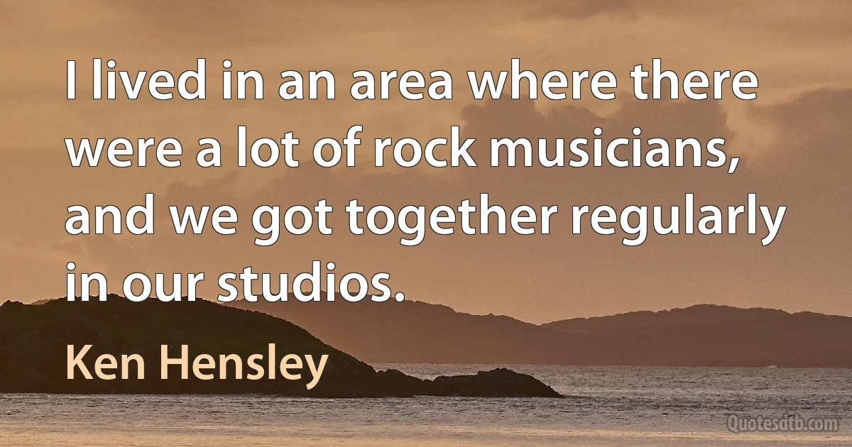 I lived in an area where there were a lot of rock musicians, and we got together regularly in our studios. (Ken Hensley)