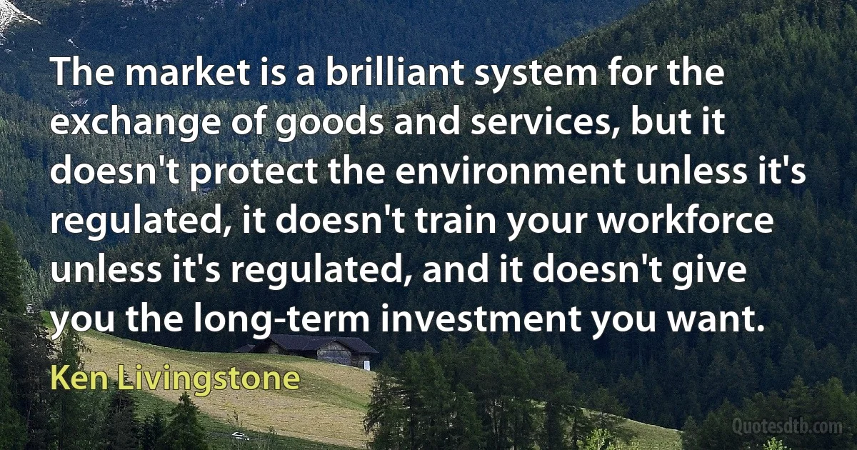 The market is a brilliant system for the exchange of goods and services, but it doesn't protect the environment unless it's regulated, it doesn't train your workforce unless it's regulated, and it doesn't give you the long-term investment you want. (Ken Livingstone)