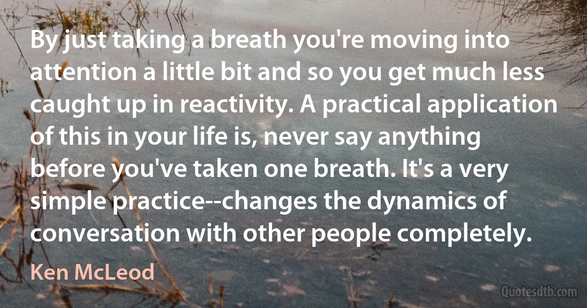 By just taking a breath you're moving into attention a little bit and so you get much less caught up in reactivity. A practical application of this in your life is, never say anything before you've taken one breath. It's a very simple practice--changes the dynamics of conversation with other people completely. (Ken McLeod)