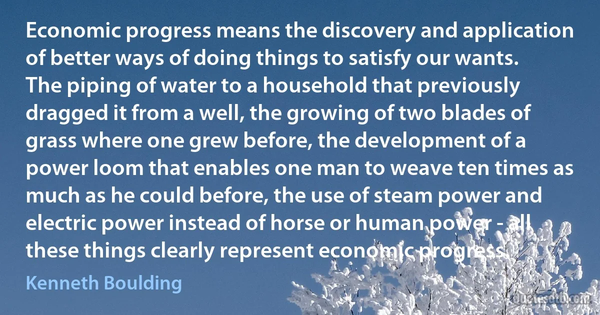 Economic progress means the discovery and application of better ways of doing things to satisfy our wants. The piping of water to a household that previously dragged it from a well, the growing of two blades of grass where one grew before, the development of a power loom that enables one man to weave ten times as much as he could before, the use of steam power and electric power instead of horse or human power - all these things clearly represent economic progress. (Kenneth Boulding)