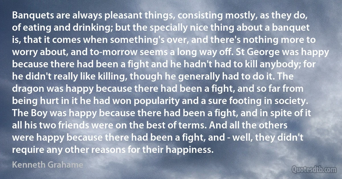 Banquets are always pleasant things, consisting mostly, as they do, of eating and drinking; but the specially nice thing about a banquet is, that it comes when something's over, and there's nothing more to worry about, and to-morrow seems a long way off. St George was happy because there had been a fight and he hadn't had to kill anybody; for he didn't really like killing, though he generally had to do it. The dragon was happy because there had been a fight, and so far from being hurt in it he had won popularity and a sure footing in society. The Boy was happy because there had been a fight, and in spite of it all his two friends were on the best of terms. And all the others were happy because there had been a fight, and - well, they didn't require any other reasons for their happiness. (Kenneth Grahame)