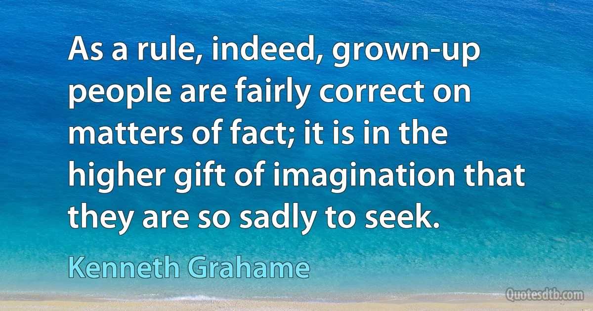 As a rule, indeed, grown-up people are fairly correct on matters of fact; it is in the higher gift of imagination that they are so sadly to seek. (Kenneth Grahame)