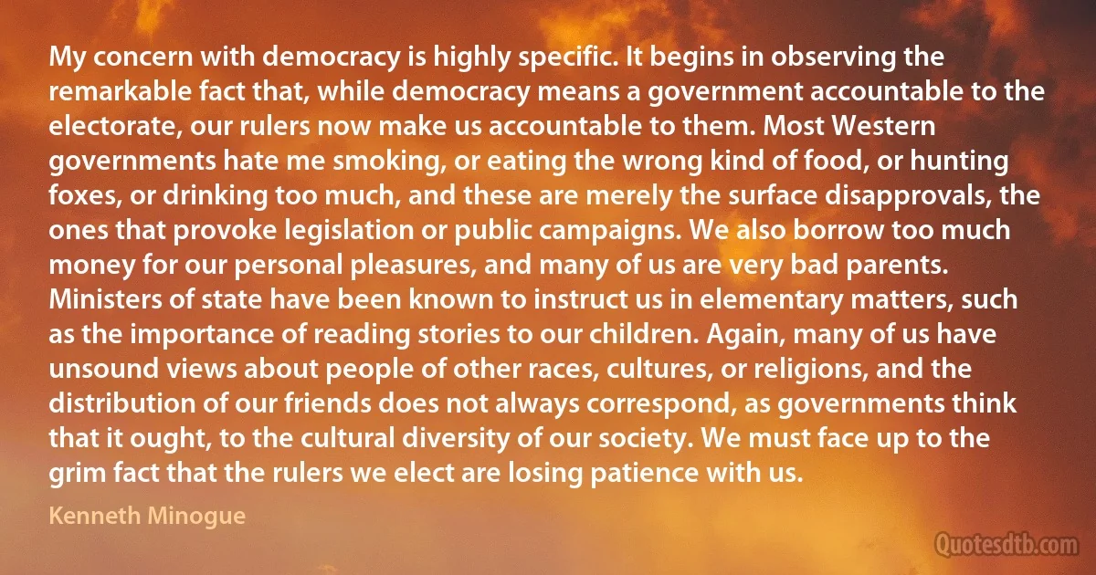 My concern with democracy is highly specific. It begins in observing the remarkable fact that, while democracy means a government accountable to the electorate, our rulers now make us accountable to them. Most Western governments hate me smoking, or eating the wrong kind of food, or hunting foxes, or drinking too much, and these are merely the surface disapprovals, the ones that provoke legislation or public campaigns. We also borrow too much money for our personal pleasures, and many of us are very bad parents. Ministers of state have been known to instruct us in elementary matters, such as the importance of reading stories to our children. Again, many of us have unsound views about people of other races, cultures, or religions, and the distribution of our friends does not always correspond, as governments think that it ought, to the cultural diversity of our society. We must face up to the grim fact that the rulers we elect are losing patience with us. (Kenneth Minogue)