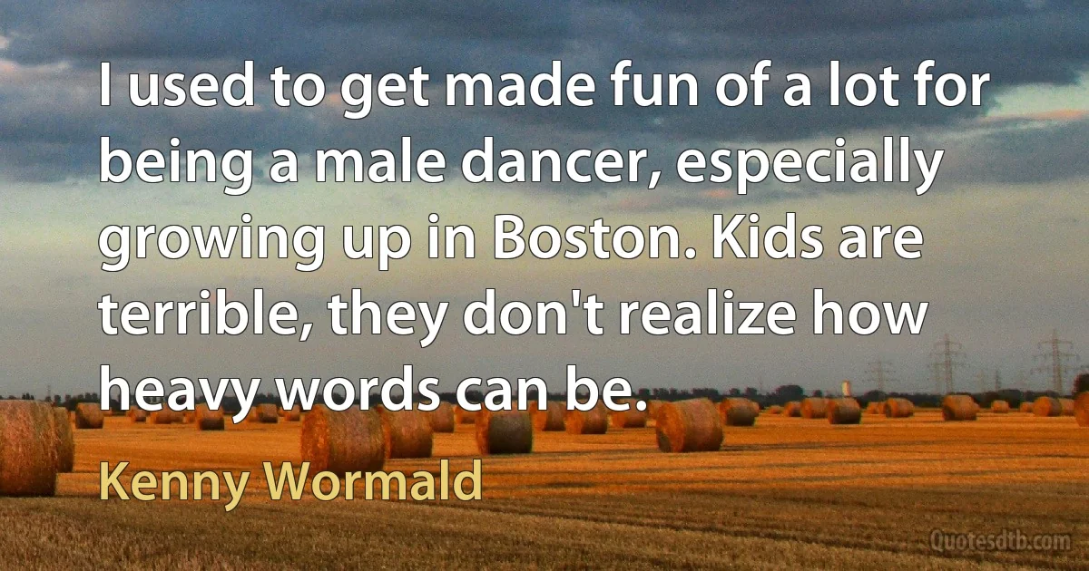 I used to get made fun of a lot for being a male dancer, especially growing up in Boston. Kids are terrible, they don't realize how heavy words can be. (Kenny Wormald)