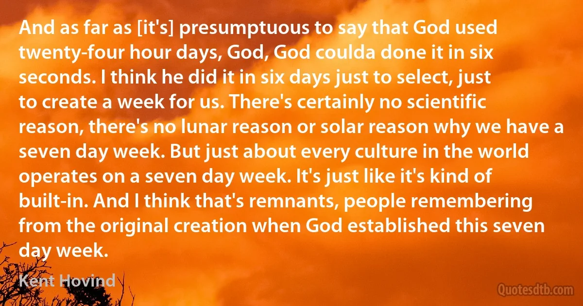 And as far as [it's] presumptuous to say that God used twenty-four hour days, God, God coulda done it in six seconds. I think he did it in six days just to select, just to create a week for us. There's certainly no scientific reason, there's no lunar reason or solar reason why we have a seven day week. But just about every culture in the world operates on a seven day week. It's just like it's kind of built-in. And I think that's remnants, people remembering from the original creation when God established this seven day week. (Kent Hovind)