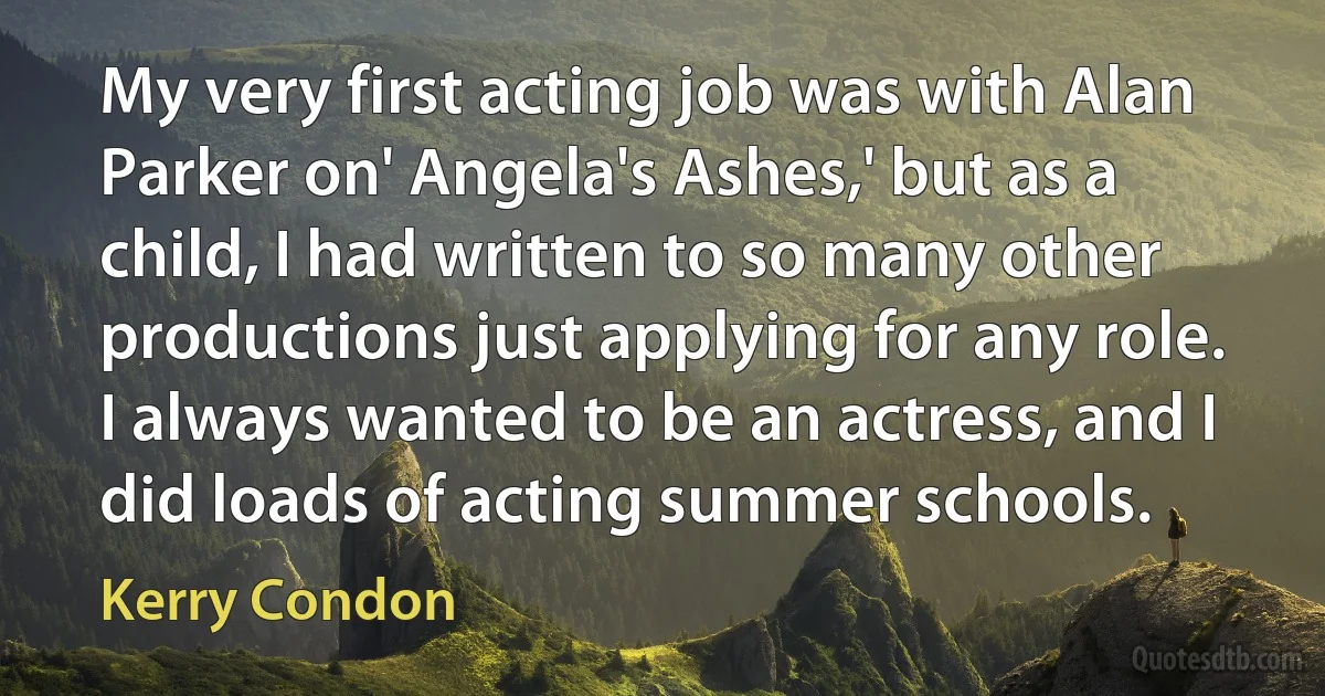 My very first acting job was with Alan Parker on' Angela's Ashes,' but as a child, I had written to so many other productions just applying for any role. I always wanted to be an actress, and I did loads of acting summer schools. (Kerry Condon)