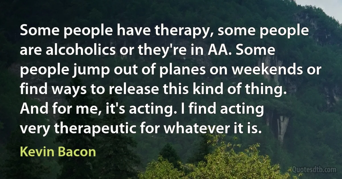 Some people have therapy, some people are alcoholics or they're in AA. Some people jump out of planes on weekends or find ways to release this kind of thing. And for me, it's acting. I find acting very therapeutic for whatever it is. (Kevin Bacon)