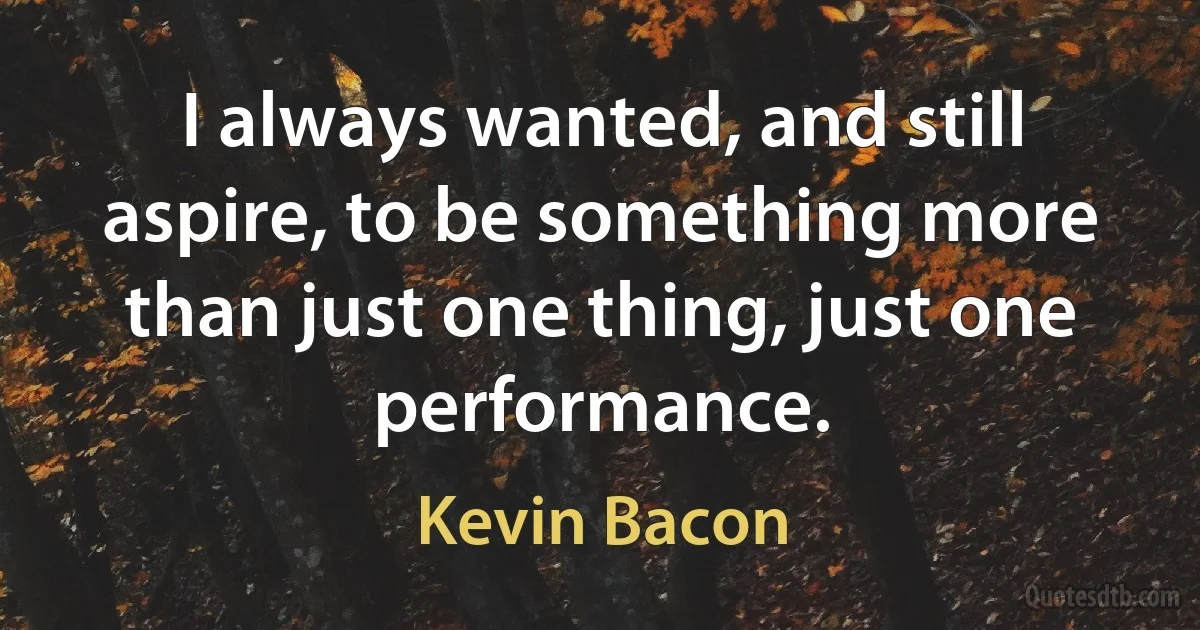 I always wanted, and still aspire, to be something more than just one thing, just one performance. (Kevin Bacon)