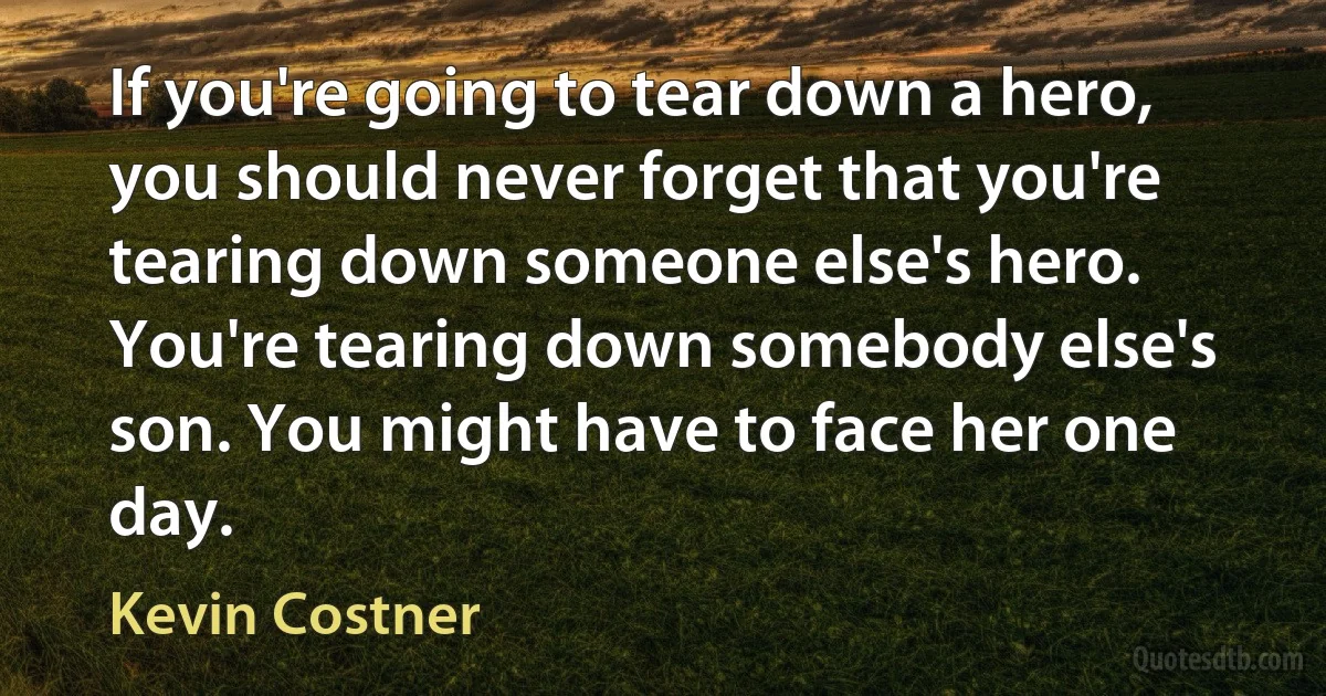 If you're going to tear down a hero, you should never forget that you're tearing down someone else's hero. You're tearing down somebody else's son. You might have to face her one day. (Kevin Costner)