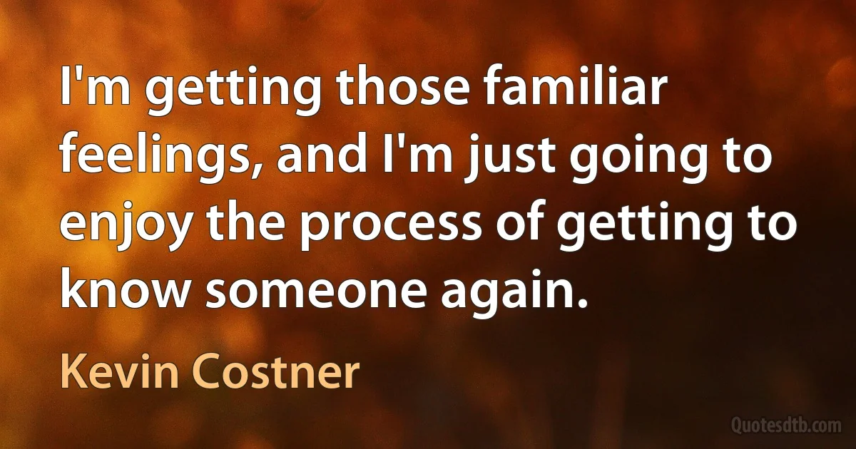 I'm getting those familiar feelings, and I'm just going to enjoy the process of getting to know someone again. (Kevin Costner)