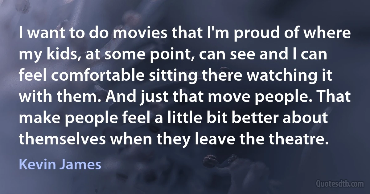 I want to do movies that I'm proud of where my kids, at some point, can see and I can feel comfortable sitting there watching it with them. And just that move people. That make people feel a little bit better about themselves when they leave the theatre. (Kevin James)