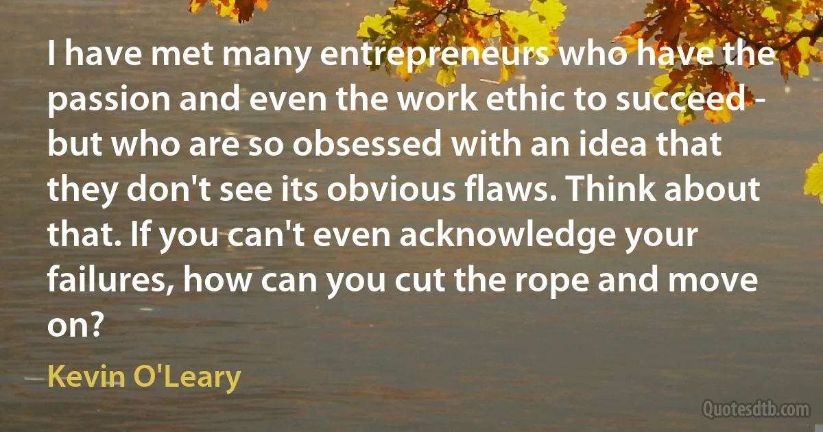 I have met many entrepreneurs who have the passion and even the work ethic to succeed - but who are so obsessed with an idea that they don't see its obvious flaws. Think about that. If you can't even acknowledge your failures, how can you cut the rope and move on? (Kevin O'Leary)