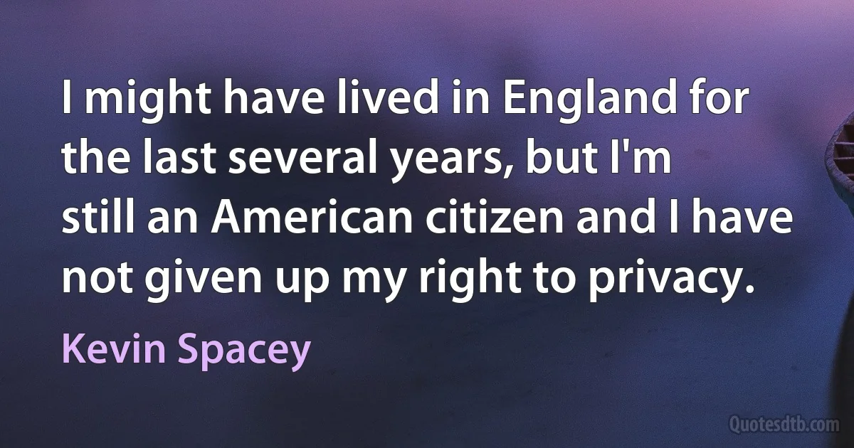 I might have lived in England for the last several years, but I'm still an American citizen and I have not given up my right to privacy. (Kevin Spacey)