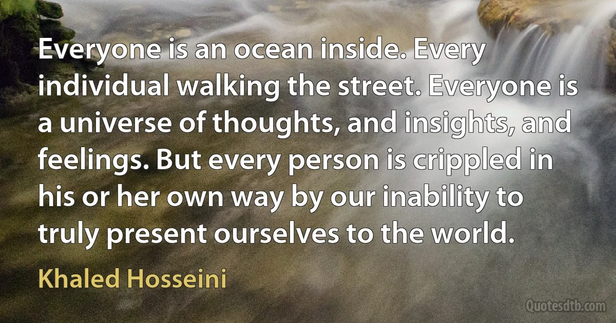 Everyone is an ocean inside. Every individual walking the street. Everyone is a universe of thoughts, and insights, and feelings. But every person is crippled in his or her own way by our inability to truly present ourselves to the world. (Khaled Hosseini)