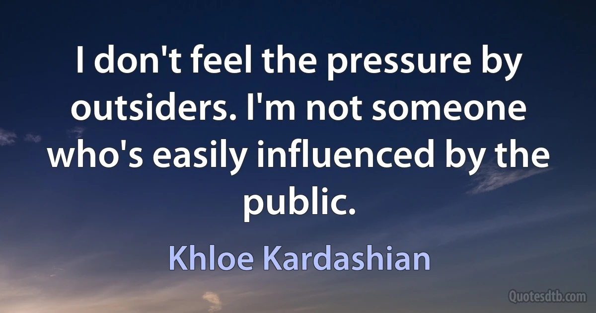 I don't feel the pressure by outsiders. I'm not someone who's easily influenced by the public. (Khloe Kardashian)