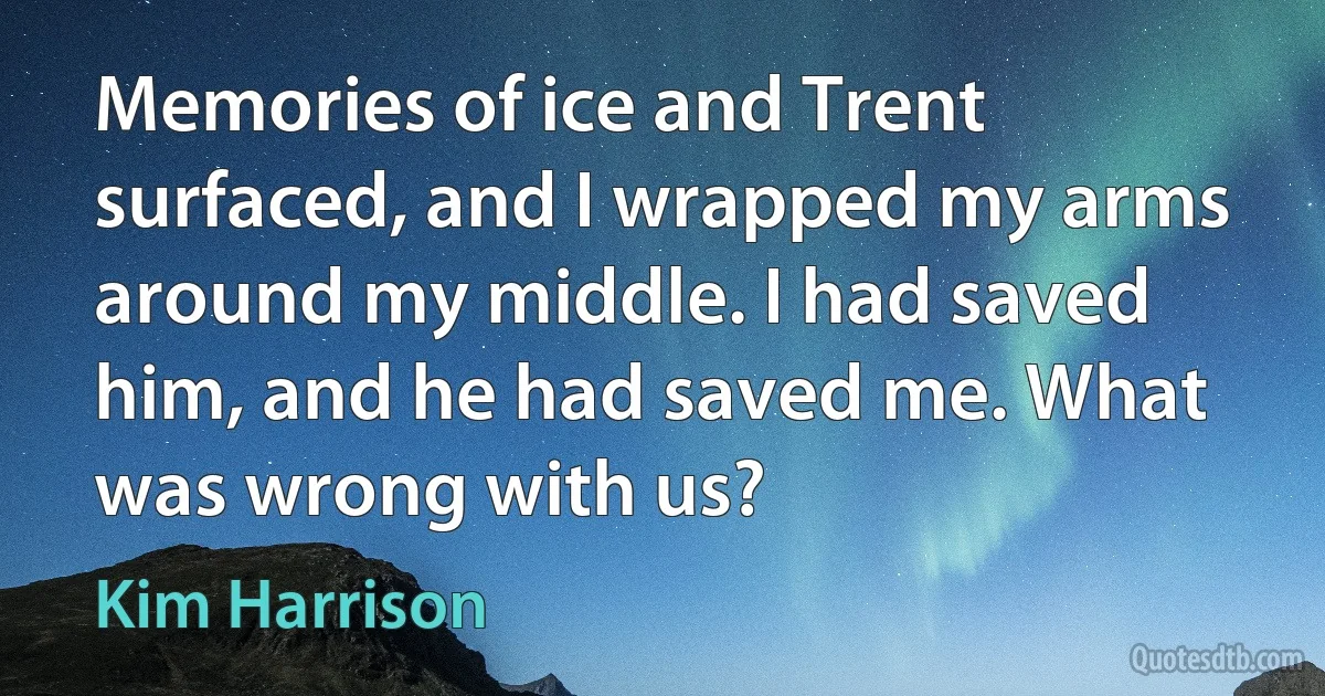 Memories of ice and Trent surfaced, and I wrapped my arms around my middle. I had saved him, and he had saved me. What was wrong with us? (Kim Harrison)