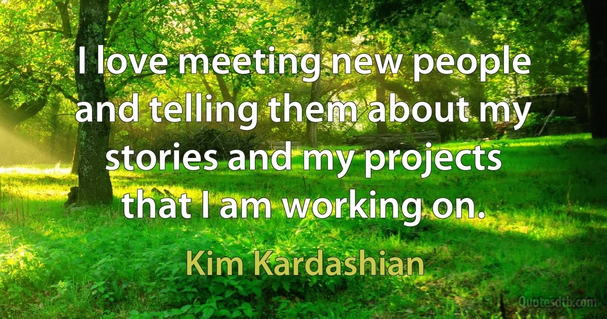 I love meeting new people and telling them about my stories and my projects that I am working on. (Kim Kardashian)