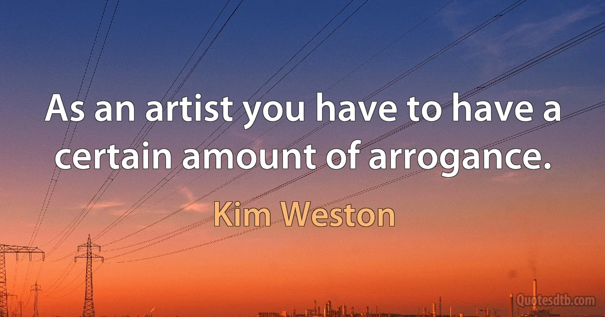 As an artist you have to have a certain amount of arrogance. (Kim Weston)