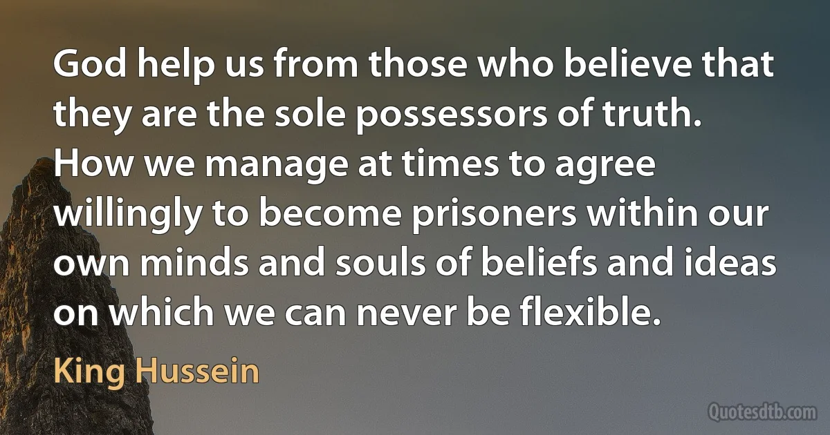 God help us from those who believe that they are the sole possessors of truth. How we manage at times to agree willingly to become prisoners within our own minds and souls of beliefs and ideas on which we can never be flexible. (King Hussein)