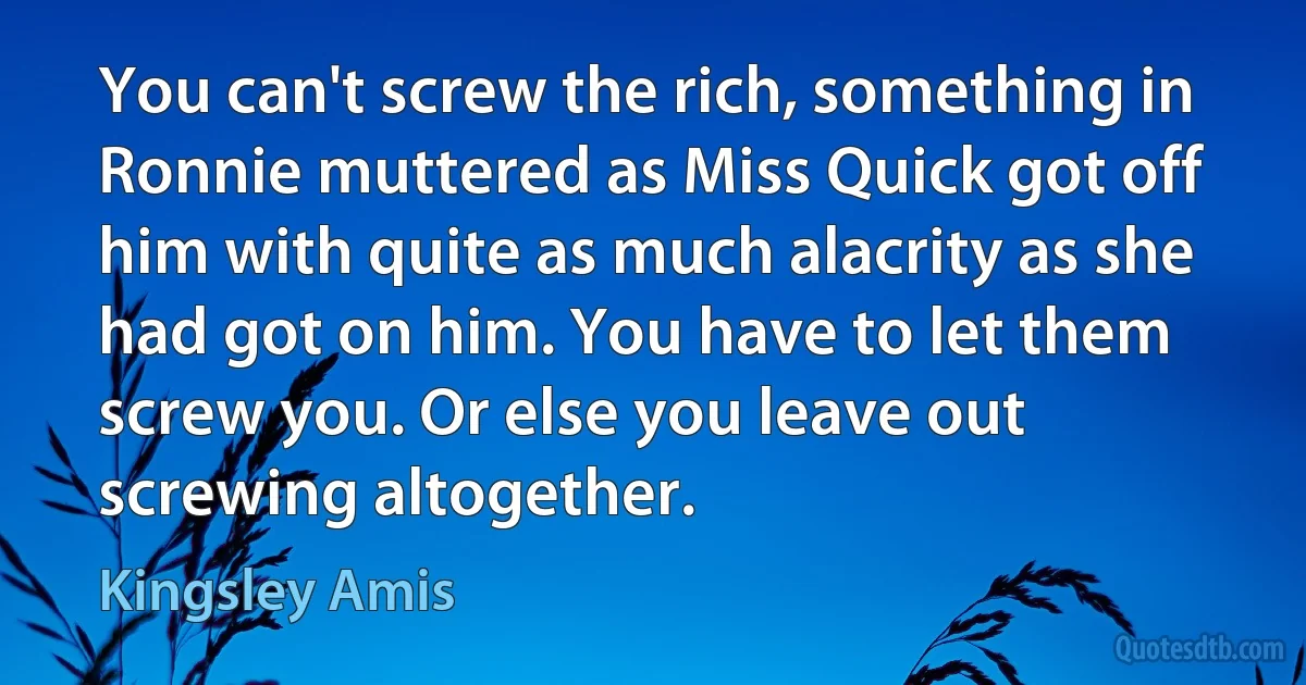 You can't screw the rich, something in Ronnie muttered as Miss Quick got off him with quite as much alacrity as she had got on him. You have to let them screw you. Or else you leave out screwing altogether. (Kingsley Amis)