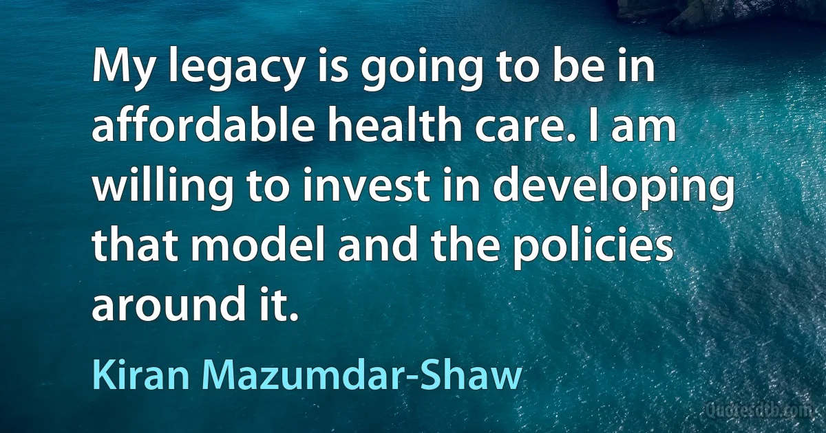 My legacy is going to be in affordable health care. I am willing to invest in developing that model and the policies around it. (Kiran Mazumdar-Shaw)