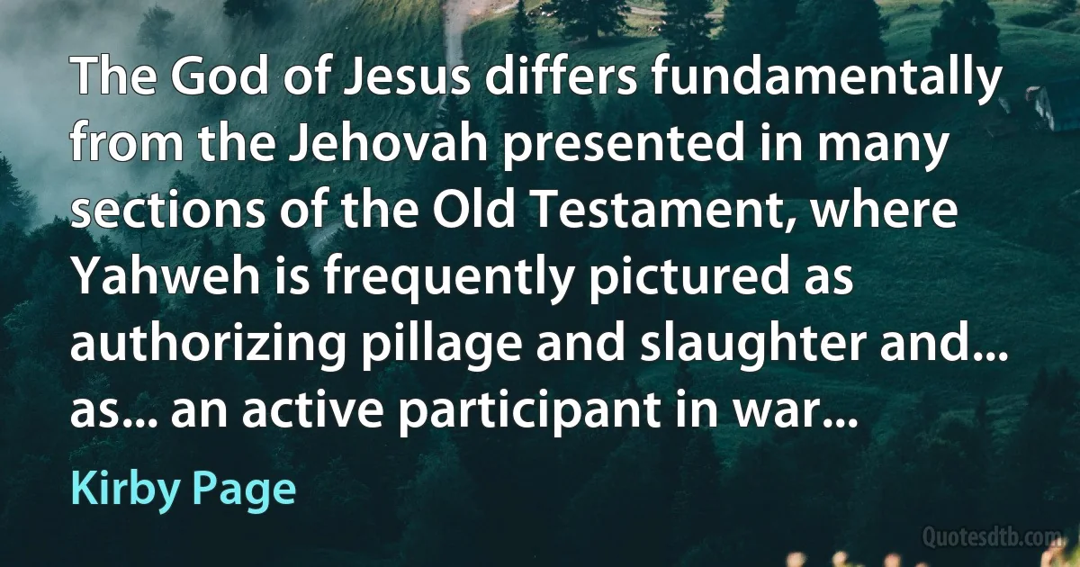 The God of Jesus differs fundamentally from the Jehovah presented in many sections of the Old Testament, where Yahweh is frequently pictured as authorizing pillage and slaughter and... as... an active participant in war... (Kirby Page)