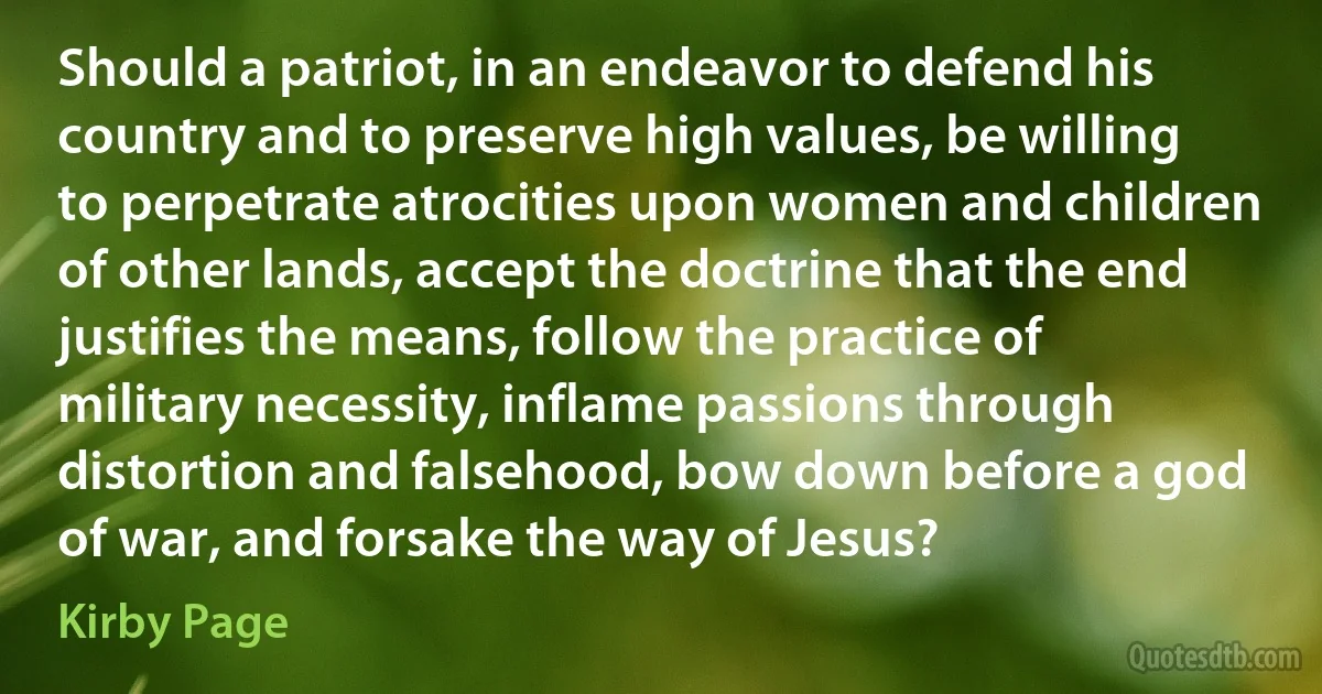 Should a patriot, in an endeavor to defend his country and to preserve high values, be willing to perpetrate atrocities upon women and children of other lands, accept the doctrine that the end justifies the means, follow the practice of military necessity, inflame passions through distortion and falsehood, bow down before a god of war, and forsake the way of Jesus? (Kirby Page)