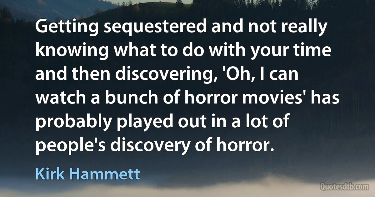 Getting sequestered and not really knowing what to do with your time and then discovering, 'Oh, I can watch a bunch of horror movies' has probably played out in a lot of people's discovery of horror. (Kirk Hammett)