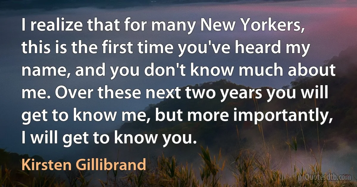 I realize that for many New Yorkers, this is the first time you've heard my name, and you don't know much about me. Over these next two years you will get to know me, but more importantly, I will get to know you. (Kirsten Gillibrand)