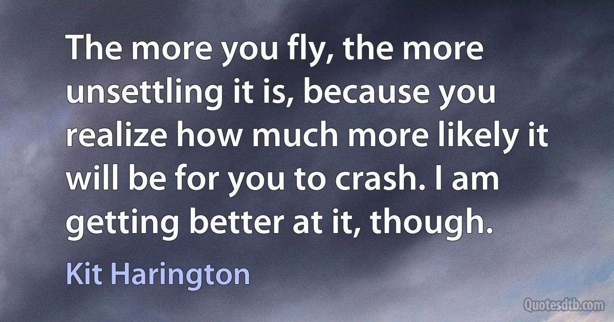 The more you fly, the more unsettling it is, because you realize how much more likely it will be for you to crash. I am getting better at it, though. (Kit Harington)