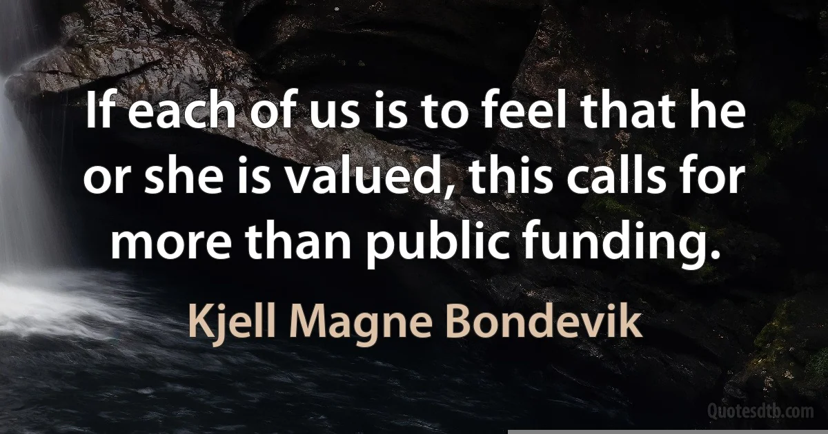 If each of us is to feel that he or she is valued, this calls for more than public funding. (Kjell Magne Bondevik)