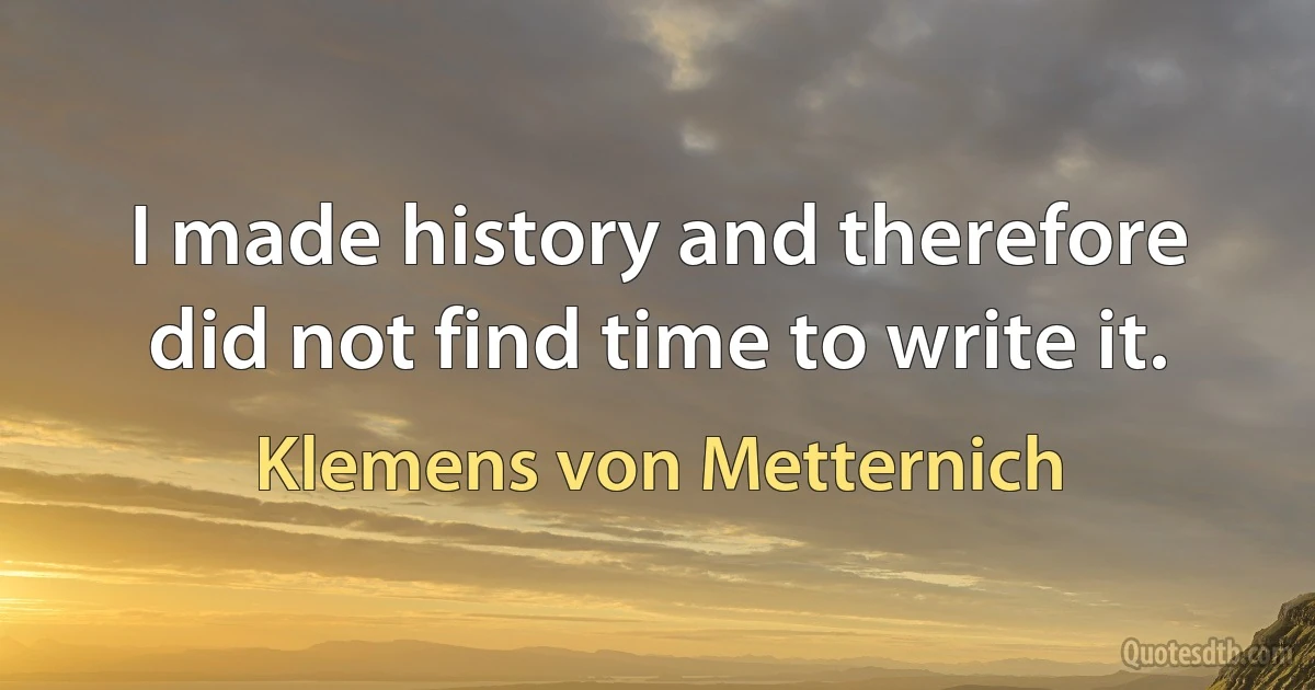 I made history and therefore did not find time to write it. (Klemens von Metternich)