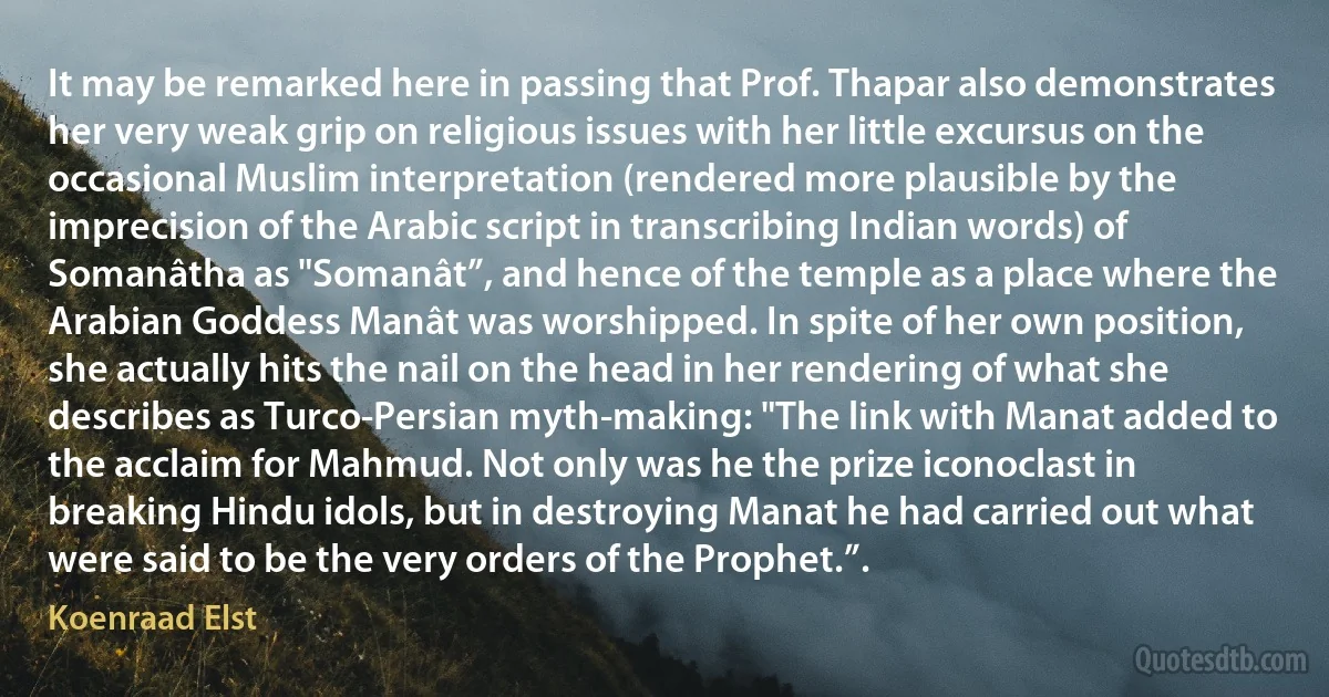 It may be remarked here in passing that Prof. Thapar also demonstrates her very weak grip on religious issues with her little excursus on the occasional Muslim interpretation (rendered more plausible by the imprecision of the Arabic script in transcribing Indian words) of Somanâtha as "Somanât”, and hence of the temple as a place where the Arabian Goddess Manât was worshipped. In spite of her own position, she actually hits the nail on the head in her rendering of what she describes as Turco-Persian myth-making: "The link with Manat added to the acclaim for Mahmud. Not only was he the prize iconoclast in breaking Hindu idols, but in destroying Manat he had carried out what were said to be the very orders of the Prophet.”. (Koenraad Elst)