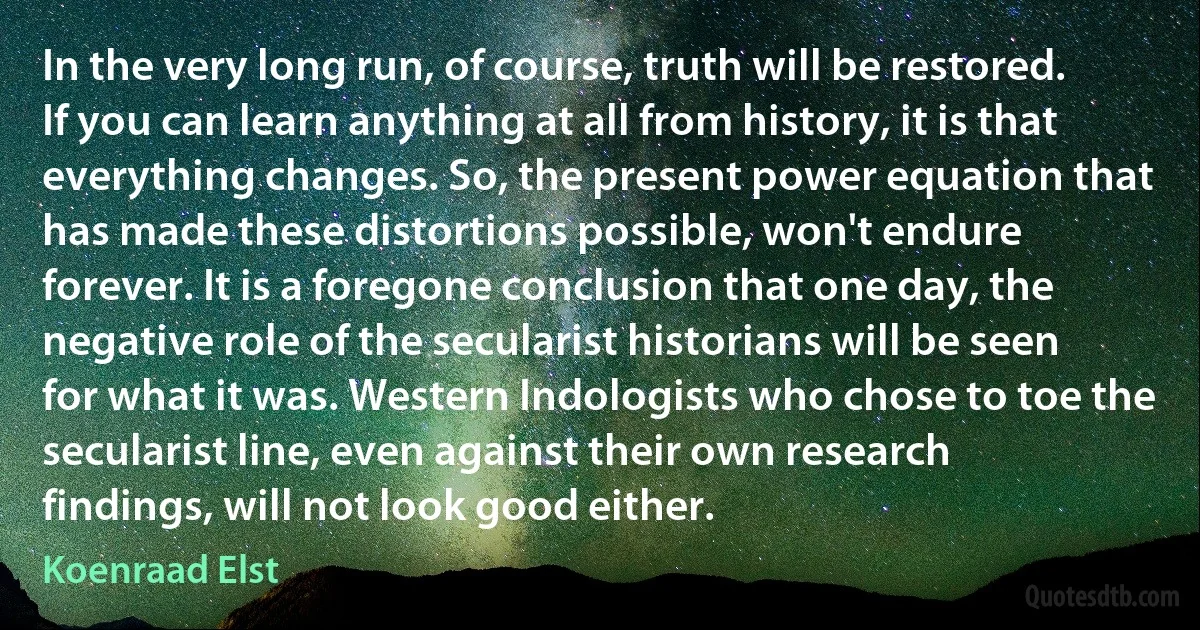 In the very long run, of course, truth will be restored. If you can learn anything at all from history, it is that everything changes. So, the present power equation that has made these distortions possible, won't endure forever. It is a foregone conclusion that one day, the negative role of the secularist historians will be seen for what it was. Western Indologists who chose to toe the secularist line, even against their own research findings, will not look good either. (Koenraad Elst)