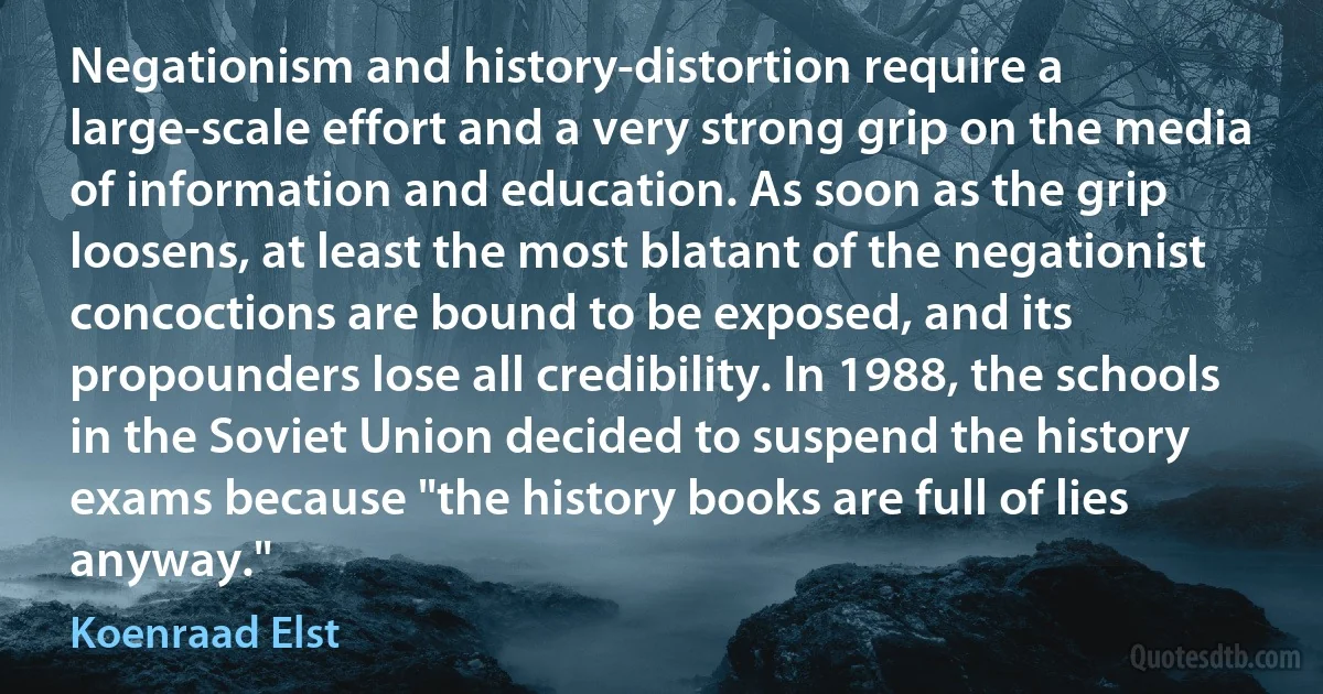 Negationism and history-distortion require a large-scale effort and a very strong grip on the media of information and education. As soon as the grip loosens, at least the most blatant of the negationist concoctions are bound to be exposed, and its propounders lose all credibility. In 1988, the schools in the Soviet Union decided to suspend the history exams because "the history books are full of lies anyway." (Koenraad Elst)