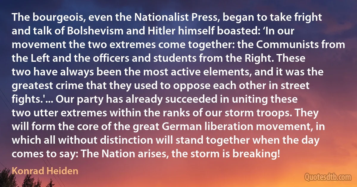 The bourgeois, even the Nationalist Press, began to take fright and talk of Bolshevism and Hitler himself boasted: ‘In our movement the two extremes come together: the Communists from the Left and the officers and students from the Right. These two have always been the most active elements, and it was the greatest crime that they used to oppose each other in street fights.'... Our party has already succeeded in uniting these two utter extremes within the ranks of our storm troops. They will form the core of the great German liberation movement, in which all without distinction will stand together when the day comes to say: The Nation arises, the storm is breaking! (Konrad Heiden)