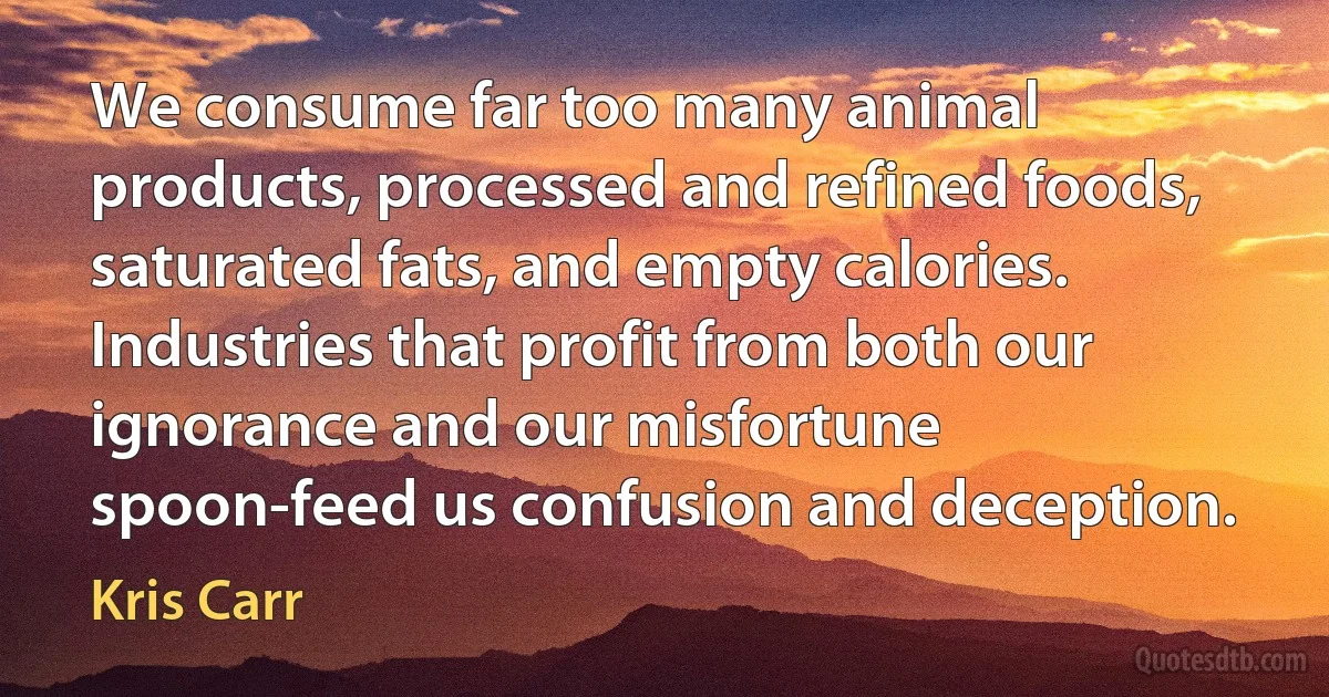 We consume far too many animal products, processed and refined foods, saturated fats, and empty calories. Industries that profit from both our ignorance and our misfortune spoon-feed us confusion and deception. (Kris Carr)