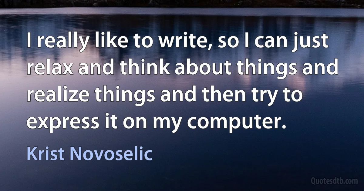 I really like to write, so I can just relax and think about things and realize things and then try to express it on my computer. (Krist Novoselic)