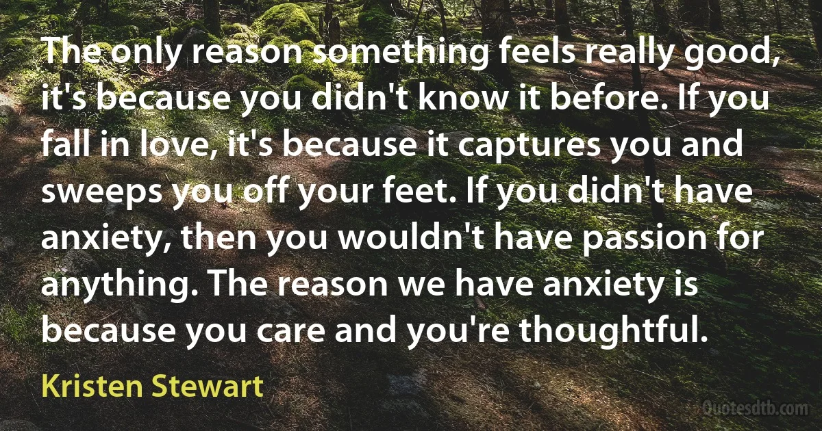 The only reason something feels really good, it's because you didn't know it before. If you fall in love, it's because it captures you and sweeps you off your feet. If you didn't have anxiety, then you wouldn't have passion for anything. The reason we have anxiety is because you care and you're thoughtful. (Kristen Stewart)