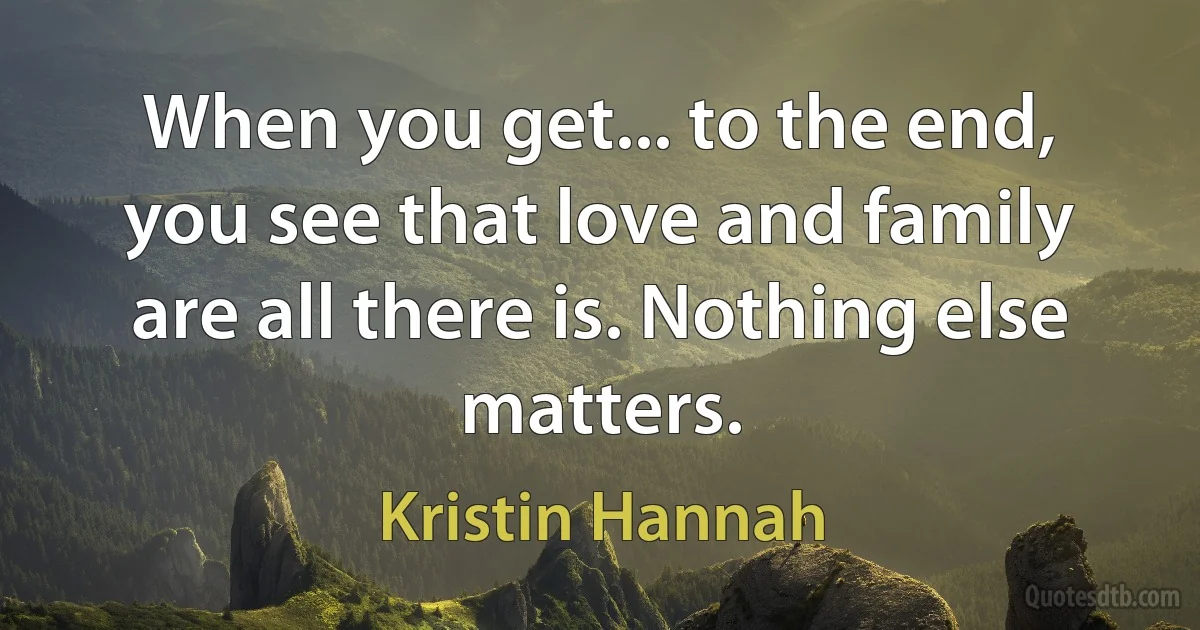 When you get... to the end, you see that love and family are all there is. Nothing else matters. (Kristin Hannah)