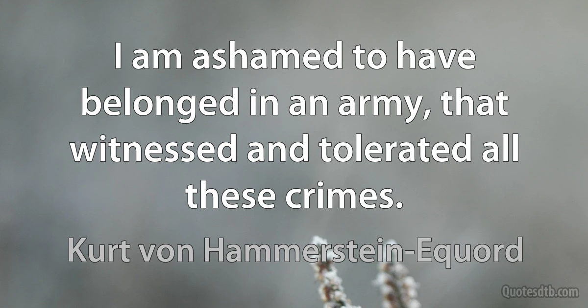 I am ashamed to have belonged in an army, that witnessed and tolerated all these crimes. (Kurt von Hammerstein-Equord)