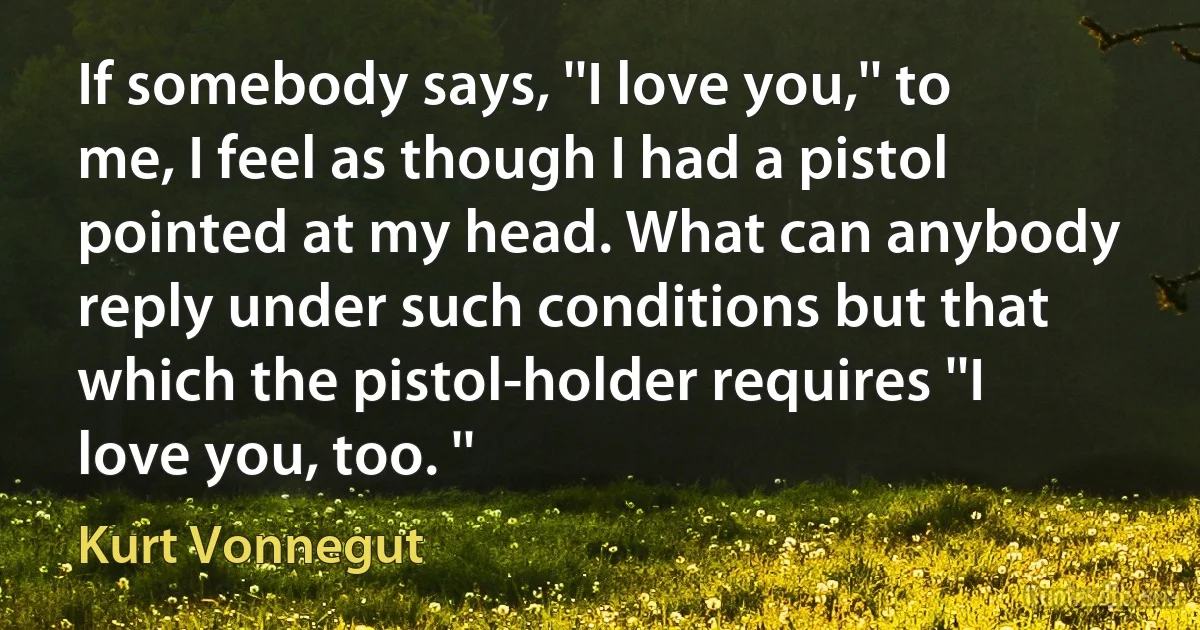 If somebody says, ''I love you,'' to me, I feel as though I had a pistol pointed at my head. What can anybody reply under such conditions but that which the pistol-holder requires ''I love you, too. '' (Kurt Vonnegut)