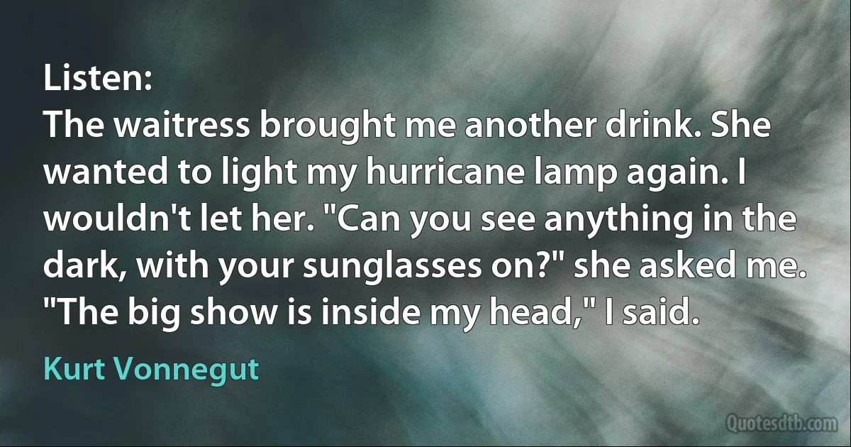 Listen:
The waitress brought me another drink. She wanted to light my hurricane lamp again. I wouldn't let her. "Can you see anything in the dark, with your sunglasses on?" she asked me.
"The big show is inside my head," I said. (Kurt Vonnegut)