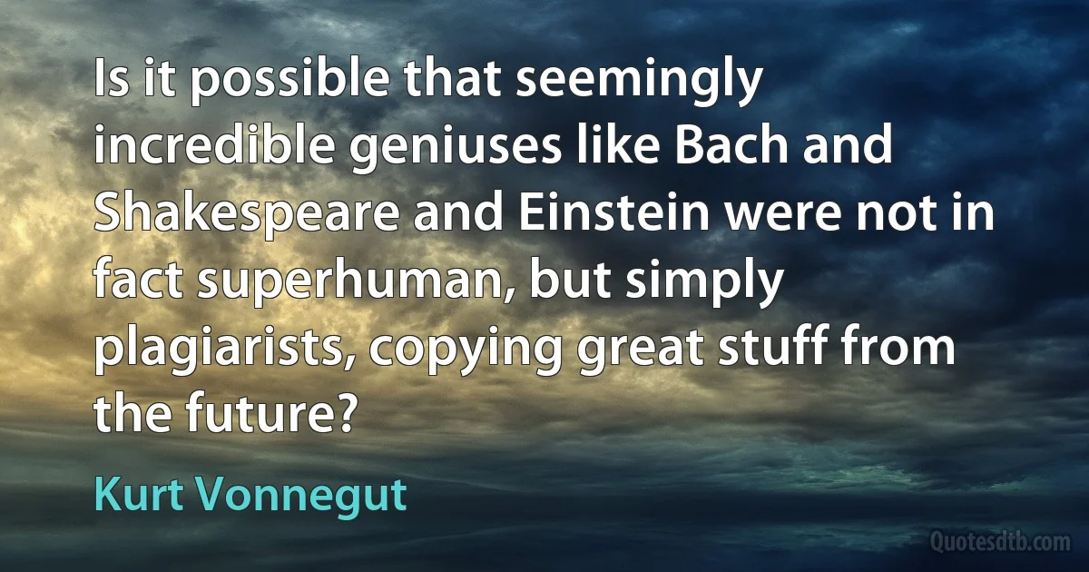 Is it possible that seemingly incredible geniuses like Bach and Shakespeare and Einstein were not in fact superhuman, but simply plagiarists, copying great stuff from the future? (Kurt Vonnegut)