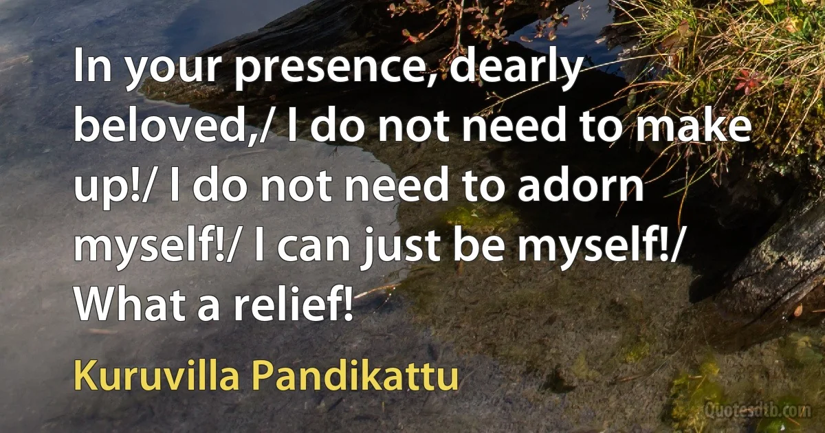 In your presence, dearly beloved,/ I do not need to make up!/ I do not need to adorn myself!/ I can just be myself!/ What a relief! (Kuruvilla Pandikattu)