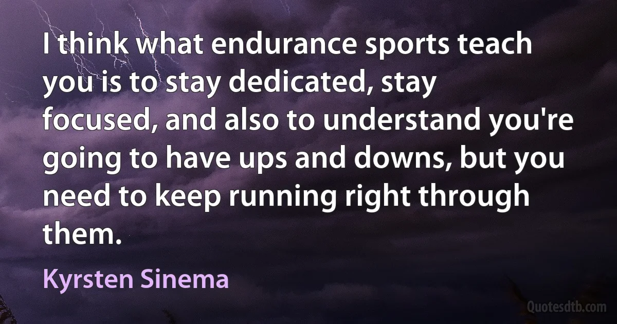 I think what endurance sports teach you is to stay dedicated, stay focused, and also to understand you're going to have ups and downs, but you need to keep running right through them. (Kyrsten Sinema)