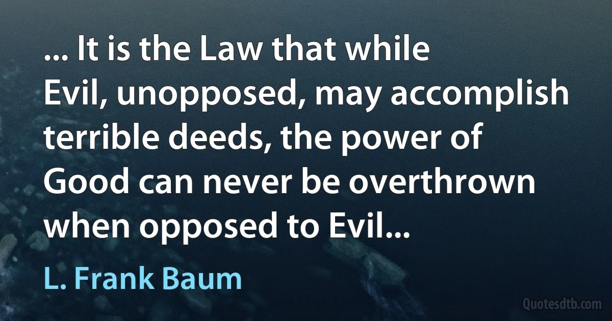 ... It is the Law that while Evil, unopposed, may accomplish terrible deeds, the power of Good can never be overthrown when opposed to Evil... (L. Frank Baum)