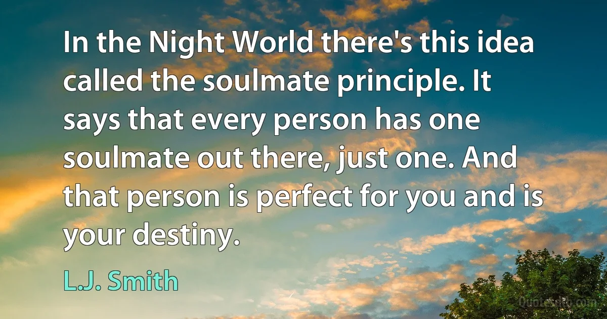 In the Night World there's this idea called the soulmate principle. It says that every person has one soulmate out there, just one. And that person is perfect for you and is your destiny. (L.J. Smith)